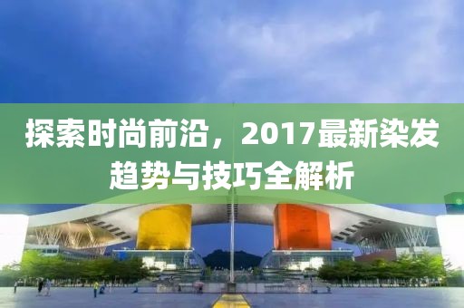 探索時(shí)尚前沿，2017最新染發(fā)趨勢與技巧全解析