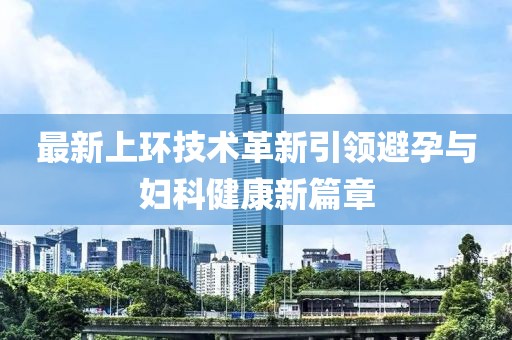 最新上環(huán)技術(shù)革新引領(lǐng)避孕與婦科健康新篇章