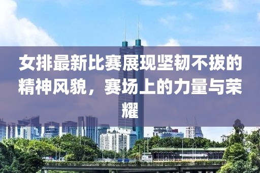 女排最新比賽展現堅韌不拔的精神風(fēng)貌，賽場(chǎng)上的力量與榮耀