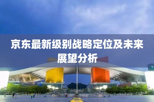 京東最新級別戰略定位及未來(lái)展望分析
