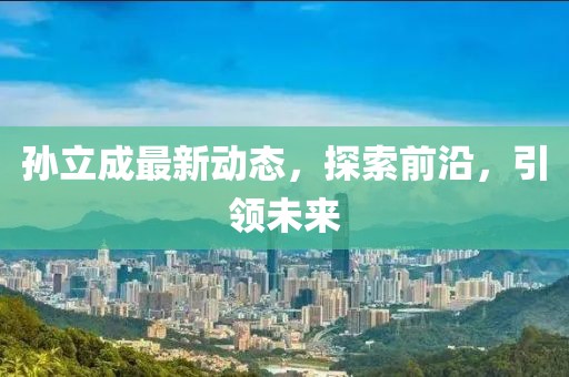 孫立成最新動(dòng)態(tài)，探索前沿，引領(lǐng)未來(lái)