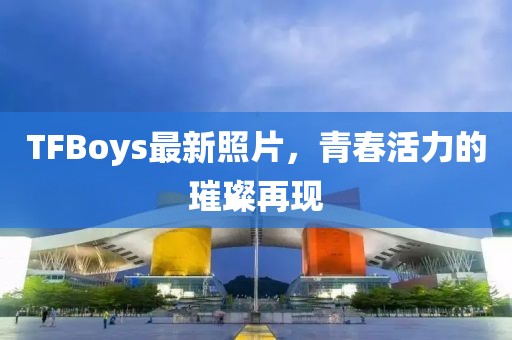 TFBoys最新照片，青春活力的璀璨再現