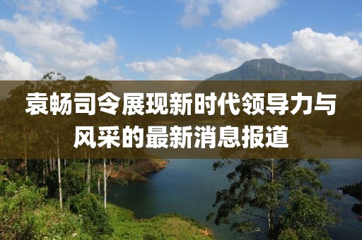 袁暢司令展現(xiàn)新時(shí)代領(lǐng)導(dǎo)力與風(fēng)采的最新消息報(bào)道