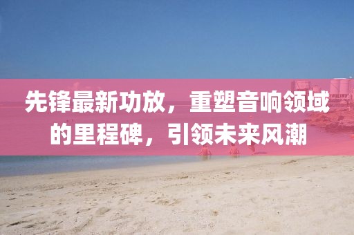 先鋒最新功放，重塑音響領(lǐng)域的里程碑，引領(lǐng)未來(lái)風(fēng)潮