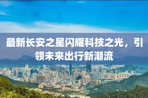最新長(cháng)安之星閃耀科技之光，引領(lǐng)未來(lái)出行新潮流