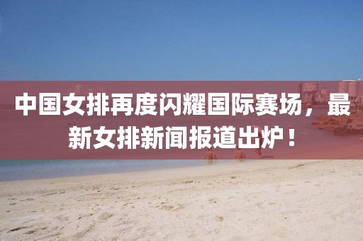 中國女排再度閃耀國際賽場(chǎng)，最新女排新聞報道出爐！
