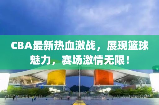 CBA最新熱血激戰，展現籃球魅力，賽場(chǎng)激情無(wú)限！
