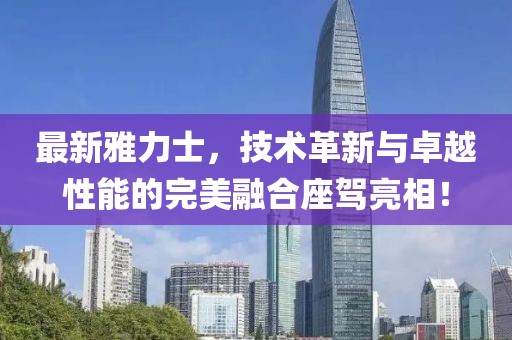 最新雅力士，技術(shù)革新與卓越性能的完美融合座駕亮相！