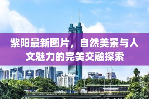 紫陽(yáng)最新圖片，自然美景與人文魅力的完美交融探索
