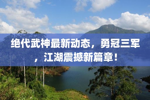 絕代武神最新動(dòng)態(tài)，勇冠三軍，江湖震撼新篇章！