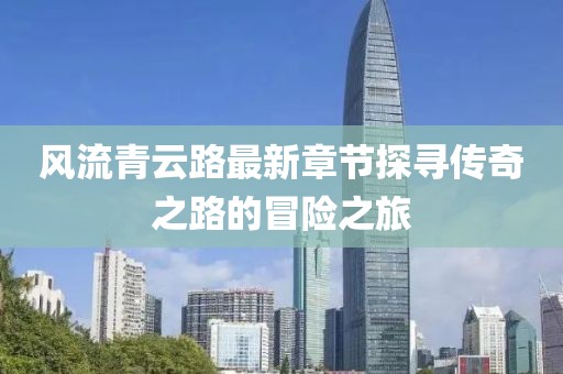 風流青云路最新章節(jié)探尋傳奇之路的冒險之旅