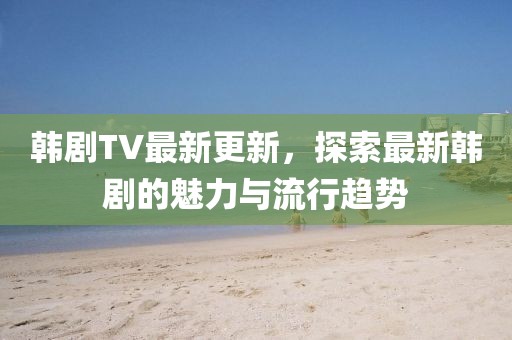 韓劇TV最新更新，探索最新韓劇的魅力與流行趨勢