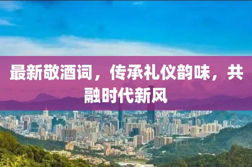 最新敬酒詞，傳承禮儀韻味，共融時(shí)代新風(fēng)