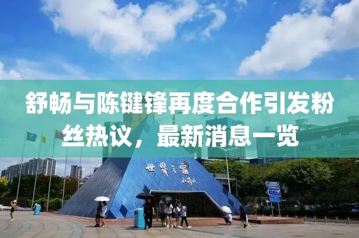 舒暢與陳鍵鋒再度合作引發(fā)粉絲熱議，最新消息一覽