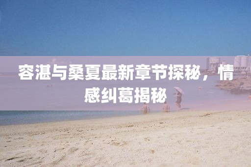 容湛與桑夏最新章節(jié)探秘，情感糾葛揭秘