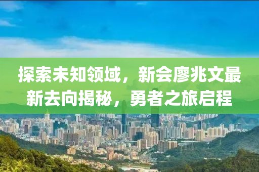 探索未知領(lǐng)域，新會(huì)廖兆文最新去向揭秘，勇者之旅啟程