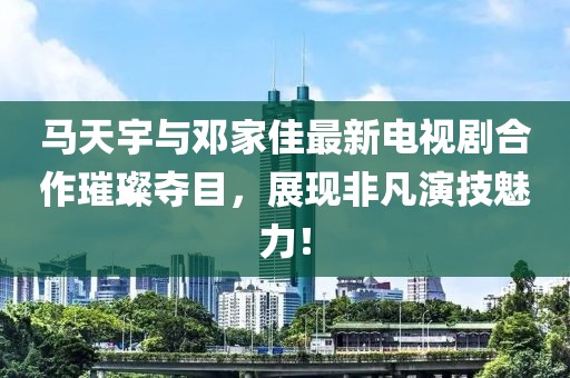 馬天宇與鄧家佳最新電視劇合作璀璨奪目，展現(xiàn)非凡演技魅力！
