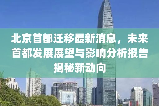 北京首都遷移最新消息，未來(lái)首都發(fā)展展望與影響分析報告揭秘新動(dòng)向