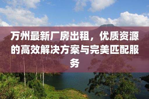 萬州最新廠房出租，優(yōu)質(zhì)資源的高效解決方案與完美匹配服務(wù)