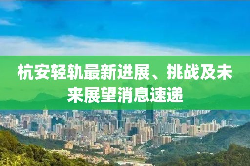 杭安輕軌最新進展、挑戰(zhàn)及未來展望消息速遞