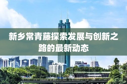 新鄉(xiāng)常青藤探索發(fā)展與創(chuàng)新之路的最新動態(tài)