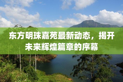 東方明珠嘉苑最新動(dòng)態(tài)，揭開(kāi)未來(lái)輝煌篇章的序幕