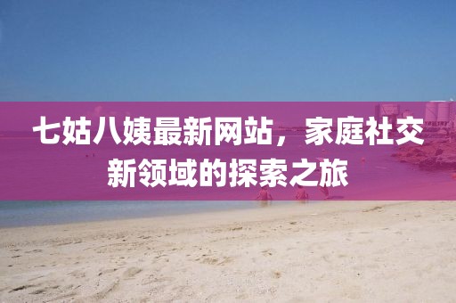 七姑八姨最新網(wǎng)站，家庭社交新領(lǐng)域的探索之旅