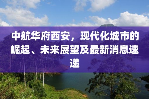 中航華府西安，現(xiàn)代化城市的崛起、未來展望及最新消息速遞