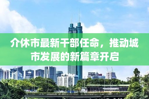介休市最新干部任命，推動(dòng)城市發(fā)展的新篇章開(kāi)啟