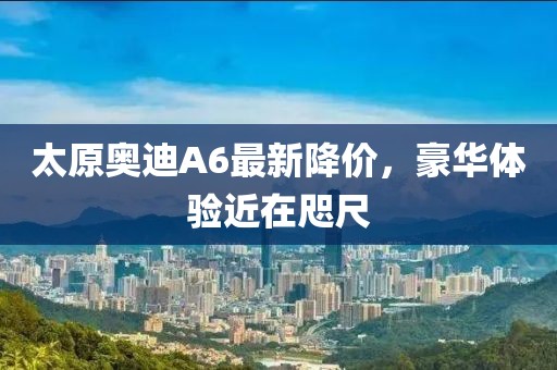 太原奧迪A6最新降價(jià)，豪華體驗(yàn)近在咫尺