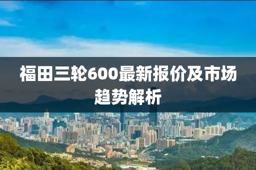 福田三輪600最新報價及市場趨勢解析