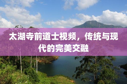 太湖寺前道士視頻，傳統(tǒng)與現(xiàn)代的完美交融
