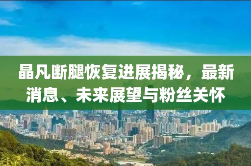 晶凡斷腿恢復(fù)進展揭秘，最新消息、未來展望與粉絲關(guān)懷