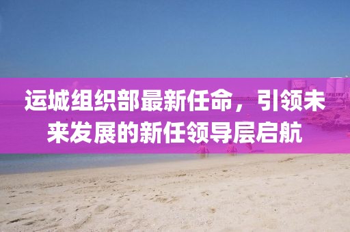 運(yùn)城組織部最新任命，引領(lǐng)未來(lái)發(fā)展的新任領(lǐng)導(dǎo)層啟航