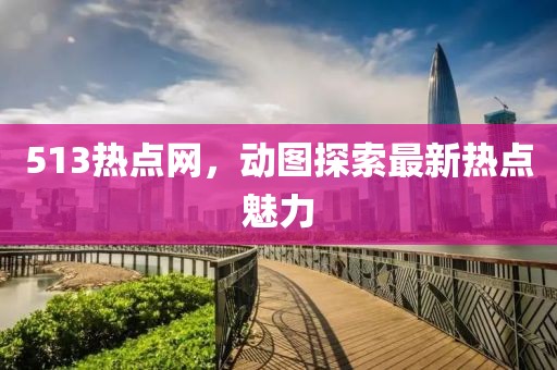 513熱點(diǎn)網(wǎng)，動(dòng)圖探索最新熱點(diǎn)魅力