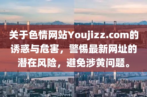 關(guān)于色情網(wǎng)站Youjizz.com的誘惑與危害，警惕最新網(wǎng)址的潛在風(fēng)險(xiǎn)，避免涉黃問(wèn)題。