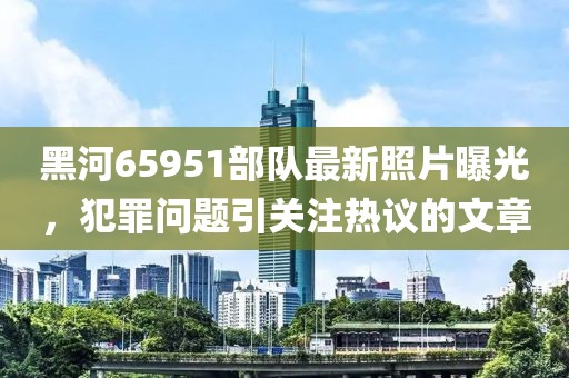 黑河65951部隊最新照片曝光，犯罪問題引關(guān)注熱議的文章
