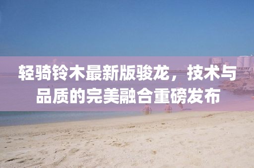 輕騎鈴木最新版駿龍，技術(shù)與品質(zhì)的完美融合重磅發(fā)布