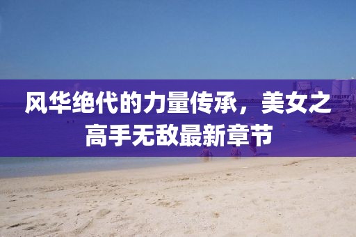 風(fēng)華絕代的力量傳承，美女之高手無敵最新章節(jié)