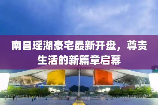 南昌瑤湖豪宅最新開盤，尊貴生活的新篇章啟幕