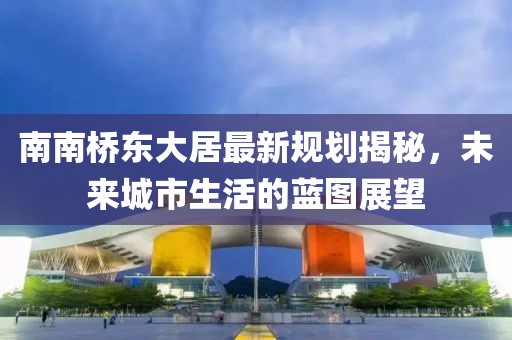 南南橋東大居最新規(guī)劃揭秘，未來城市生活的藍圖展望