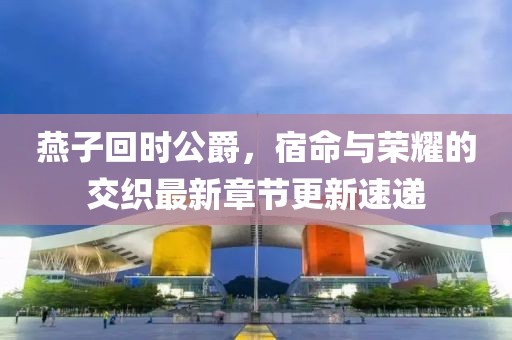 燕子回時(shí)公爵，宿命與榮耀的交織最新章節(jié)更新速遞