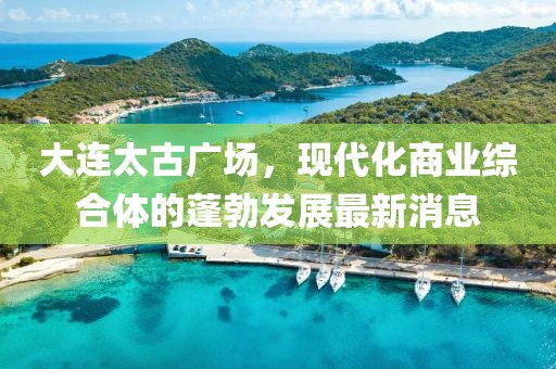 大連太古廣場，現(xiàn)代化商業(yè)綜合體的蓬勃發(fā)展最新消息