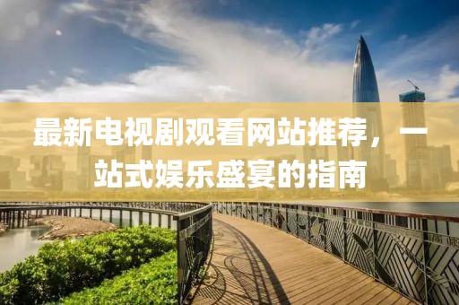 最新電視劇觀看網(wǎng)站推薦，一站式娛樂盛宴的指南