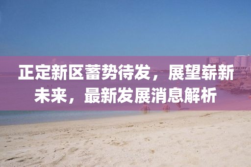 正定新區(qū)蓄勢待發(fā)，展望嶄新未來，最新發(fā)展消息解析