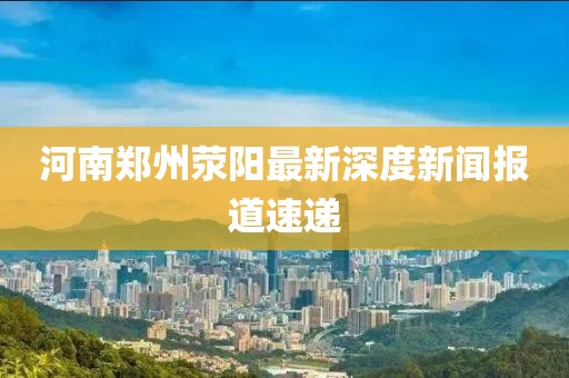 河南鄭州滎陽最新深度新聞報(bào)道速遞