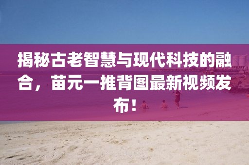 揭秘古老智慧與現(xiàn)代科技的融合，苗元一推背圖最新視頻發(fā)布！