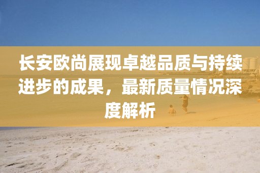 長安歐尚展現(xiàn)卓越品質與持續(xù)進步的成果，最新質量情況深度解析