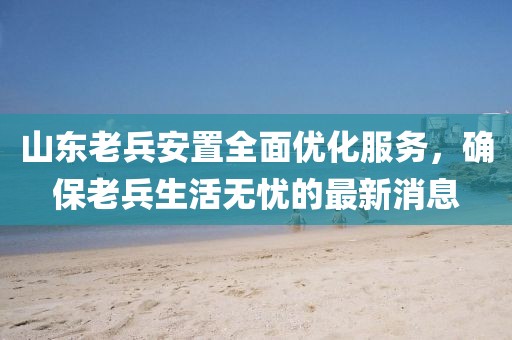 山東老兵安置全面優(yōu)化服務(wù)，確保老兵生活無憂的最新消息