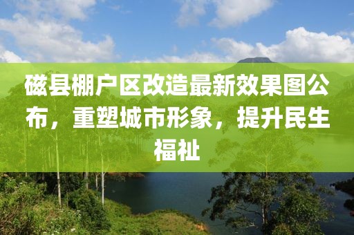磁縣棚戶區(qū)改造最新效果圖公布，重塑城市形象，提升民生福祉